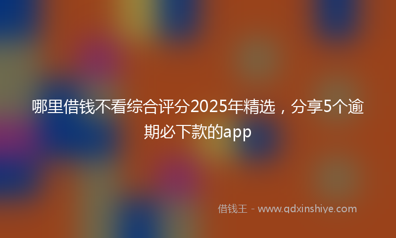 哪里借钱不看综合评分2025年精选，分享5个逾期必下款的app