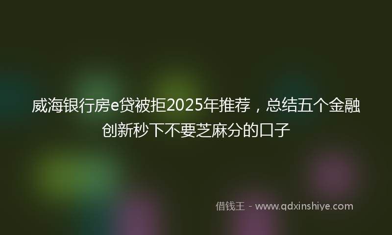 威海银行房e贷被拒2025年推荐，总结五个金融创新秒下不要芝麻分的口子