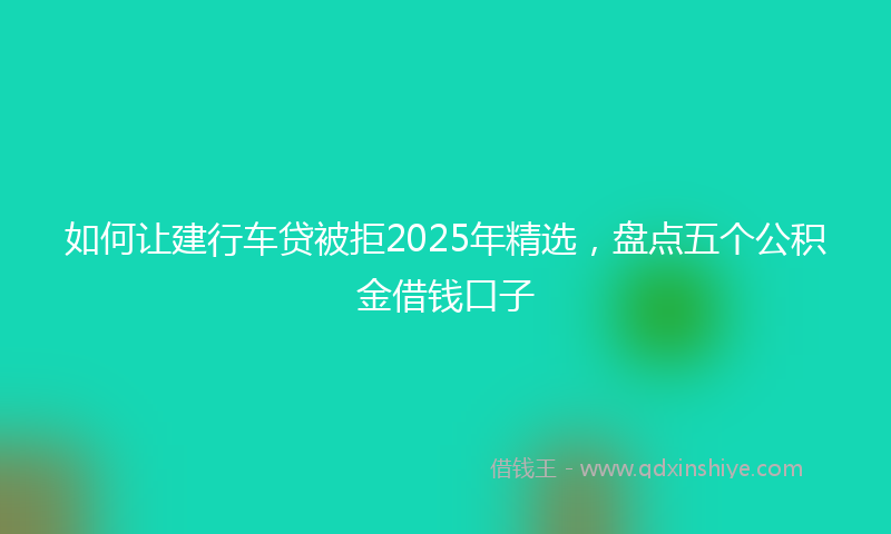 如何让建行车贷被拒2025年精选，盘点五个公积金借钱口子