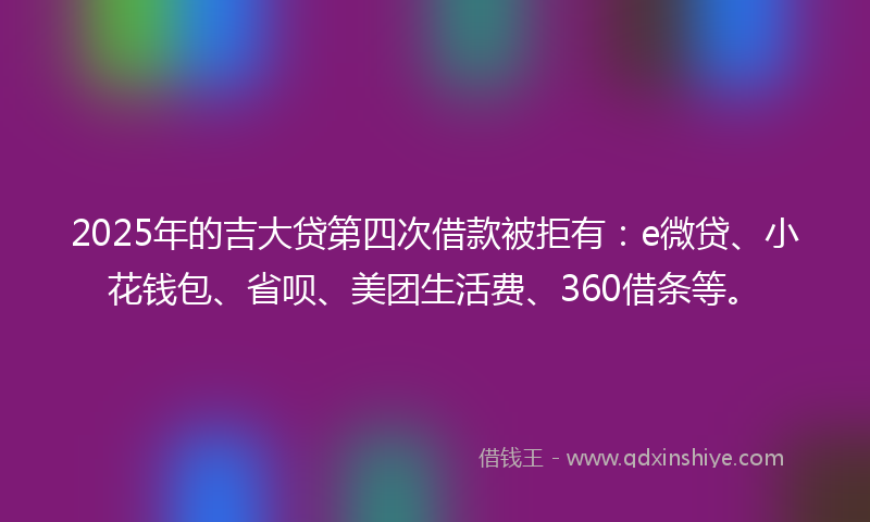 2025年的吉大贷第四次借款被拒有：e微贷、小花钱包、省呗、美团生活费、360借条等。