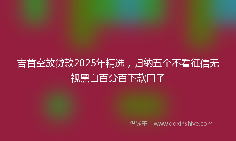 吉首空放贷款2025年精选，归纳五个不看征信无视黑白百分百下款口子