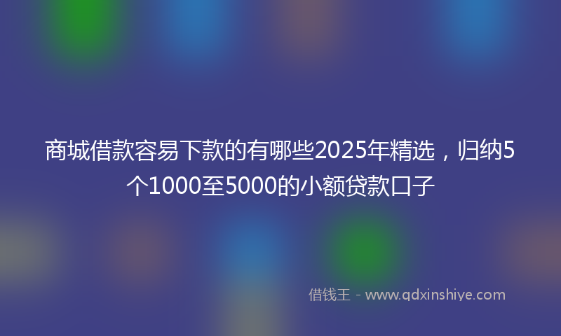 商城借款容易下款的有哪些2025年精选，归纳5个1000至5000的小额贷款口子