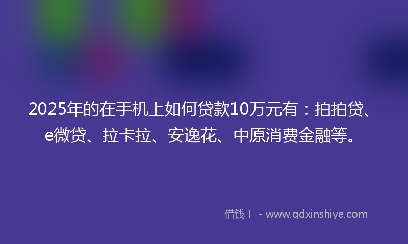 2025年的在手机上如何贷款10万元有：拍拍贷、e微贷、拉卡拉、安逸花、中原消费金融等。