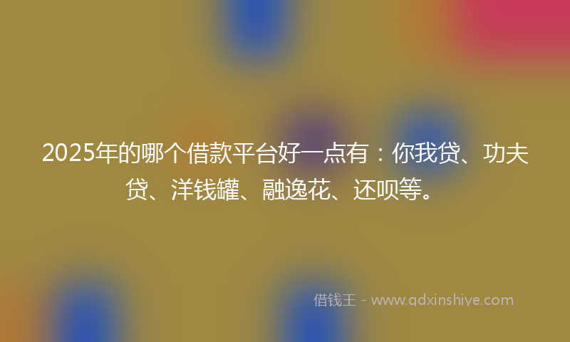 2025年的哪个借款平台好一点有：你我贷、功夫贷、洋钱罐、融逸花、还呗等。