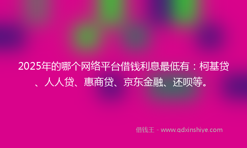 2025年的哪个网络平台借钱利息最低有：柯基贷、人人贷、惠商贷、京东金融、还呗等。
