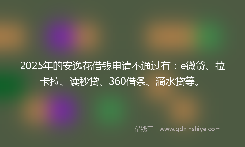 2025年的安逸花借钱申请不通过有：e微贷、拉卡拉、读秒贷、360借条、滴水贷等。