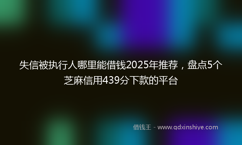 失信被执行人哪里能借钱2025年推荐，盘点5个芝麻信用439分下款的平台