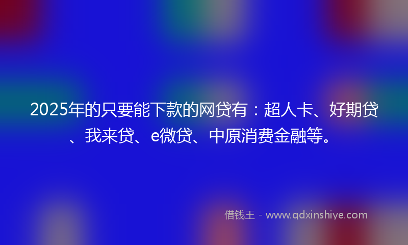 2025年的只要能下款的网贷有：超人卡、好期贷、我来贷、e微贷、中原消费金融等。