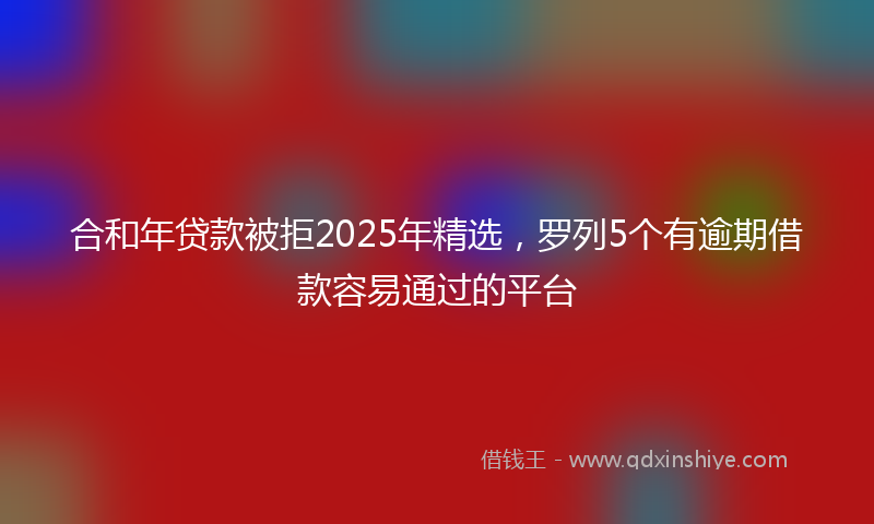 合和年贷款被拒2025年精选，罗列5个有逾期借款容易通过的平台