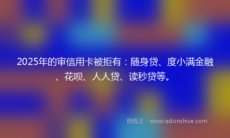 2025年的审信用卡被拒有：随身贷、度小满金融、花呗、人人贷、读秒贷等。