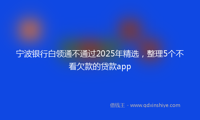 宁波银行白领通不通过2025年精选，整理5个不看欠款的贷款app