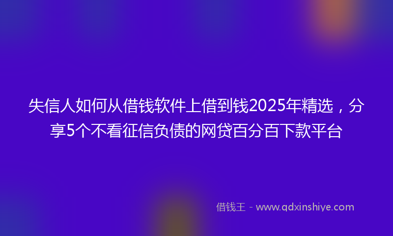失信人如何从借钱软件上借到钱2025年精选，分享5个不看征信负债的网贷百分百下款平台