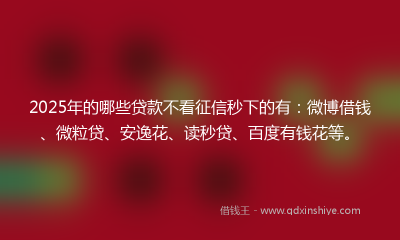 2025年的哪些贷款不看征信秒下的有：微博借钱、微粒贷、安逸花、读秒贷、百度有钱花等。
