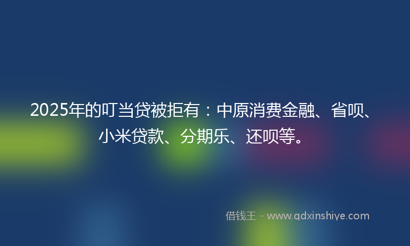 2025年的叮当贷被拒有：中原消费金融、省呗、小米贷款、分期乐、还呗等。