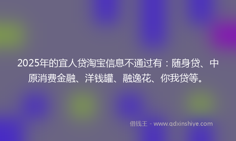 2025年的宜人贷淘宝信息不通过有：随身贷、中原消费金融、洋钱罐、融逸花、你我贷等。
