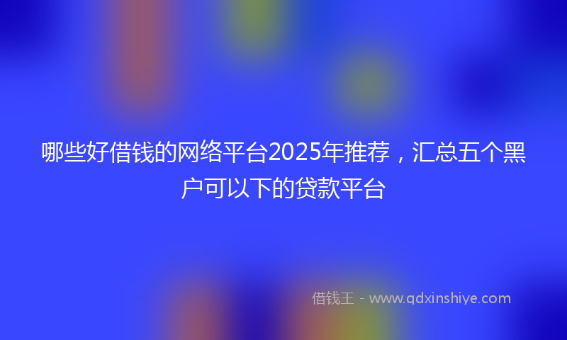 哪些好借钱的网络平台2025年推荐，汇总五个黑户可以下的贷款平台