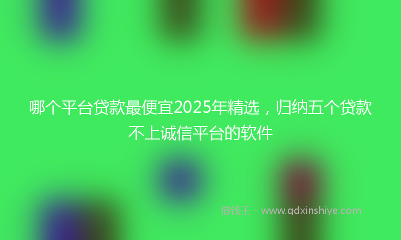 哪个平台贷款最便宜2025年精选，归纳五个贷款不上诚信平台的软件