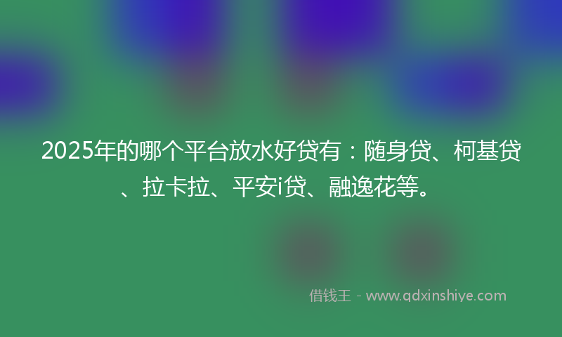 2025年的哪个平台放水好贷有：随身贷、柯基贷、拉卡拉、平安i贷、融逸花等。