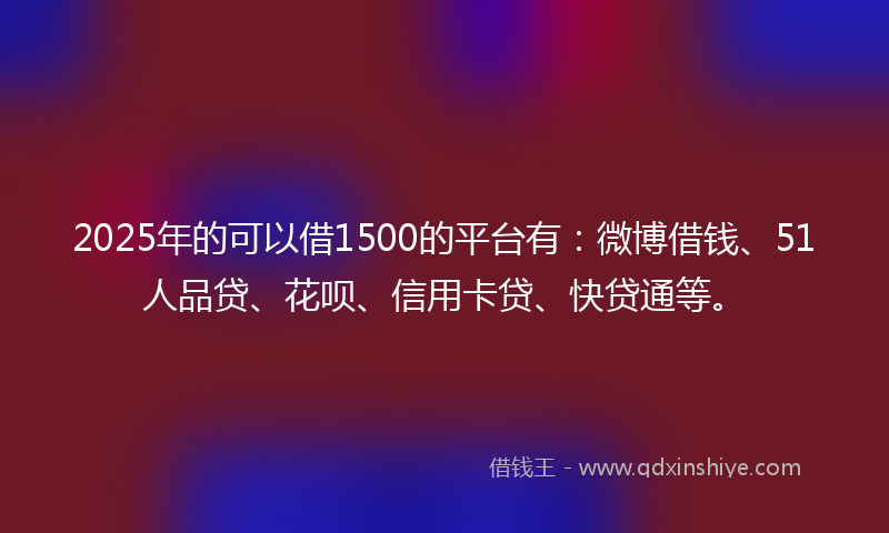 2025年的可以借1500的平台有：微博借钱、51人品贷、花呗、信用卡贷、快贷通等。