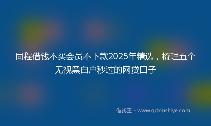 同程借钱不买会员不下款2025年精选，梳理五个无视黑白户秒过的网贷口子