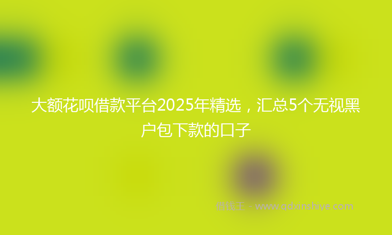 大额花呗借款平台2025年精选，汇总5个无视黑户包下款的口子