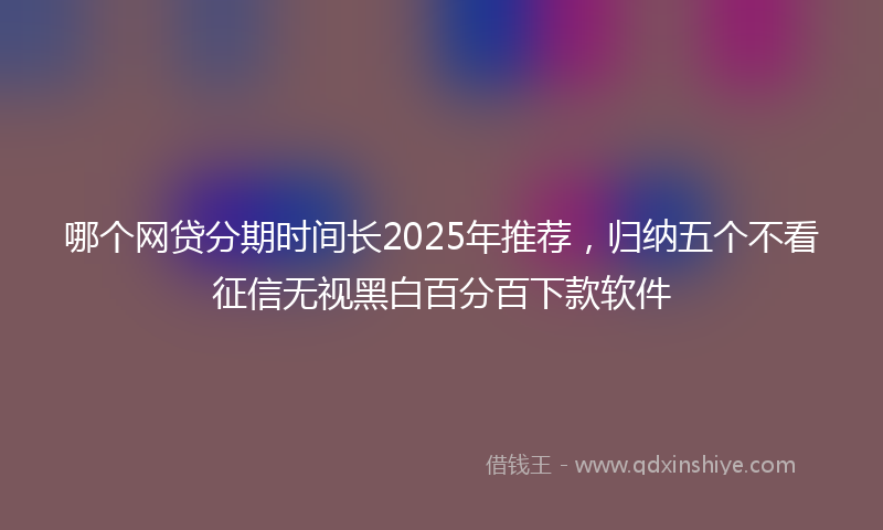 哪个网贷分期时间长2025年推荐，归纳五个不看征信无视黑白百分百下款软件