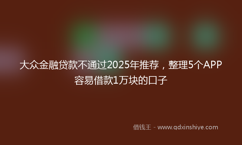 大众金融贷款不通过2025年推荐，整理5个APP容易借款1万块的口子