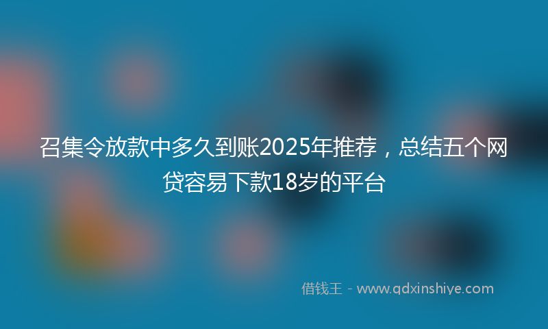 召集令放款中多久到账2025年推荐，总结五个网贷容易下款18岁的平台
