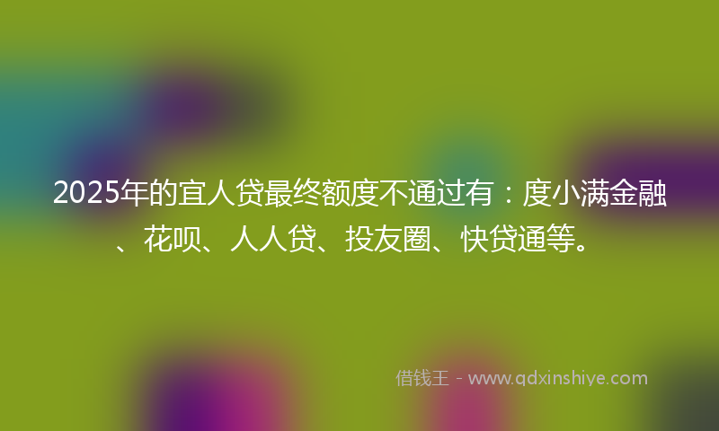 2025年的宜人贷最终额度不通过有：度小满金融、花呗、人人贷、投友圈、快贷通等。
