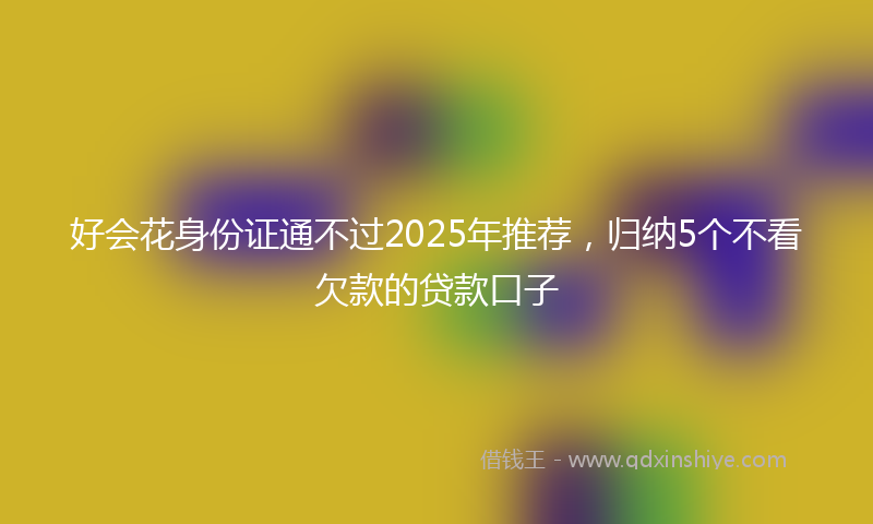 好会花身份证通不过2025年推荐，归纳5个不看欠款的贷款口子
