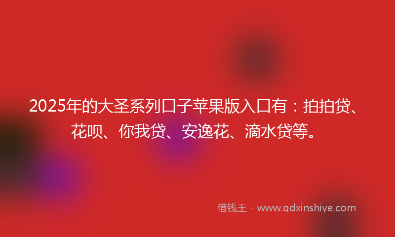 2025年的大圣系列口子苹果版入口有：拍拍贷、花呗、你我贷、安逸花、滴水贷等。