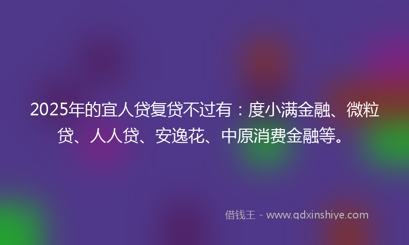 2025年的宜人贷复贷不过有：度小满金融、微粒贷、人人贷、安逸花、中原消费金融等。