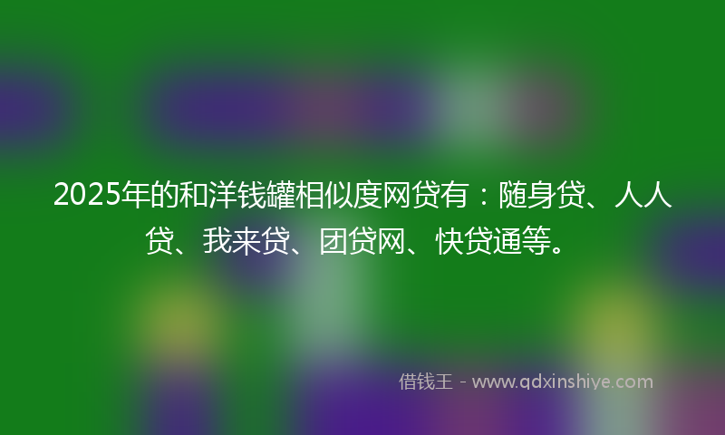 2025年的和洋钱罐相似度网贷有：随身贷、人人贷、我来贷、团贷网、快贷通等。
