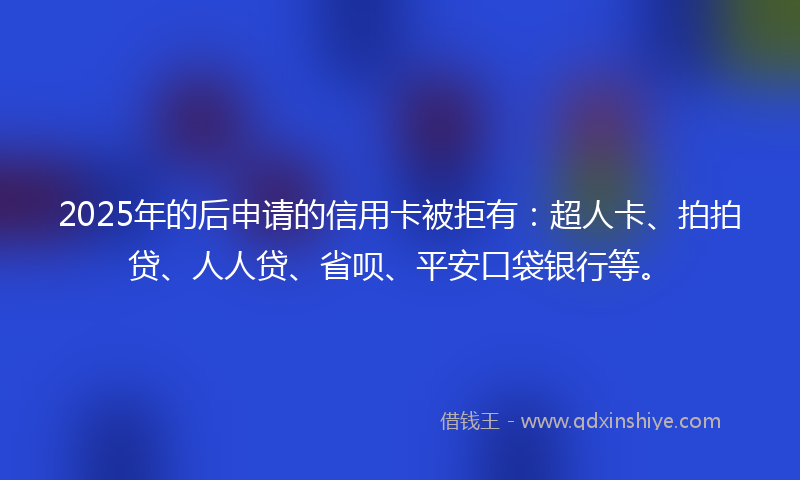 2025年的后申请的信用卡被拒有：超人卡、拍拍贷、人人贷、省呗、平安口袋银行等。