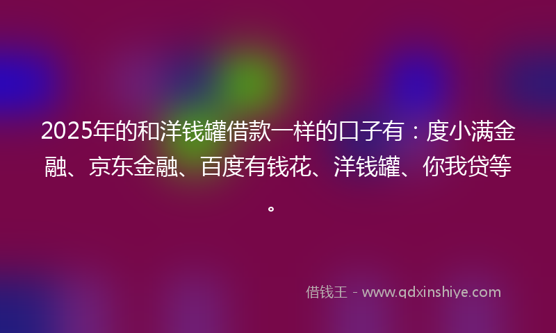 2025年的和洋钱罐借款一样的口子有：度小满金融、京东金融、百度有钱花、洋钱罐、你我贷等。