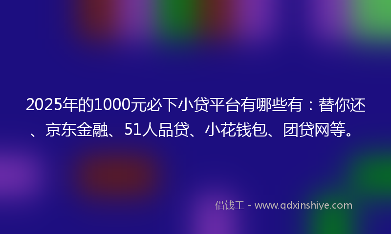 2025年的1000元必下小贷平台有哪些有：替你还、京东金融、51人品贷、小花钱包、团贷网等。