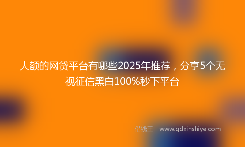 大额的网贷平台有哪些2025年推荐，分享5个无视征信黑白100%秒下平台