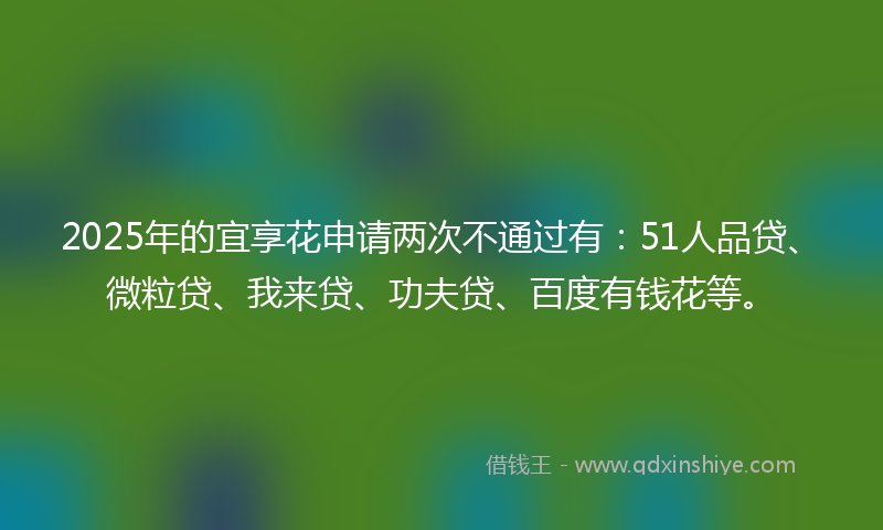 2025年的宜享花申请两次不通过有：51人品贷、微粒贷、我来贷、功夫贷、百度有钱花等。
