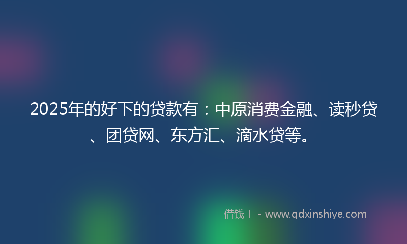 2025年的好下的贷款有：中原消费金融、读秒贷、团贷网、东方汇、滴水贷等。