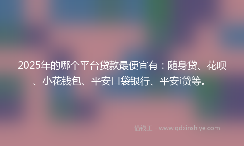 2025年的哪个平台贷款最便宜有：随身贷、花呗、小花钱包、平安口袋银行、平安i贷等。