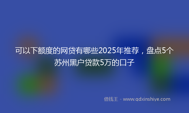 可以下额度的网贷有哪些2025年推荐，盘点5个苏州黑户贷款5万的口子