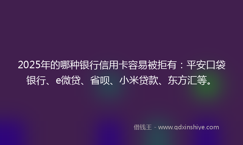 2025年的哪种银行信用卡容易被拒有：平安口袋银行、e微贷、省呗、小米贷款、东方汇等。