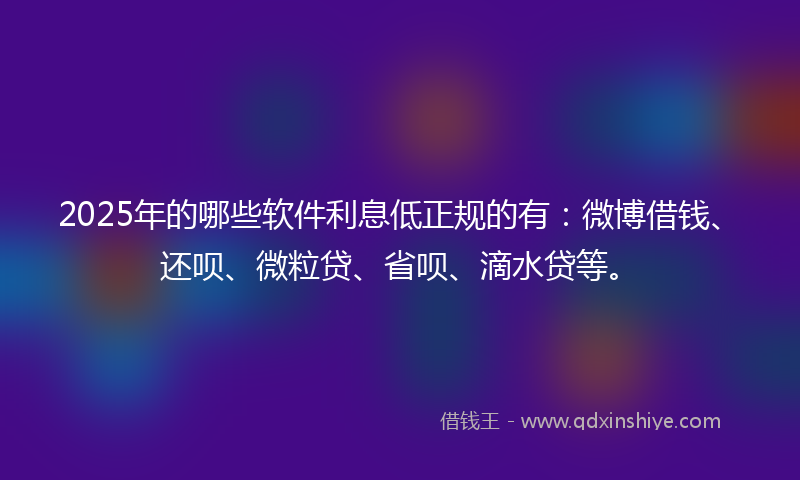 2025年的哪些软件利息低正规的有：微博借钱、还呗、微粒贷、省呗、滴水贷等。