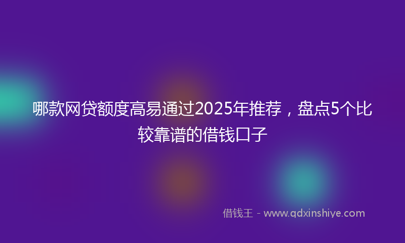 哪款网贷额度高易通过2025年推荐，盘点5个比较靠谱的借钱口子