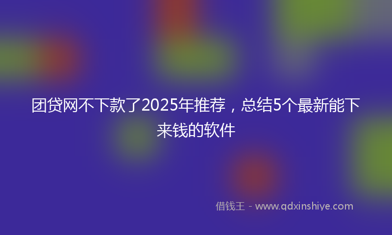 团贷网不下款了2025年推荐，总结5个最新能下来钱的软件