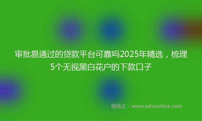 审批易通过的贷款平台可靠吗2025年精选，梳理5个无视黑白花户的下款口子