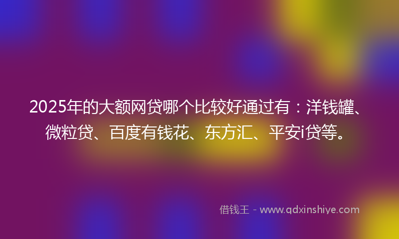 2025年的大额网贷哪个比较好通过有：洋钱罐、微粒贷、百度有钱花、东方汇、平安i贷等。