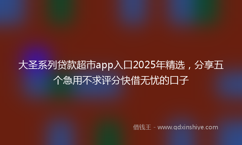 大圣系列贷款超市app入口2025年精选，分享五个急用不求评分快借无忧的口子