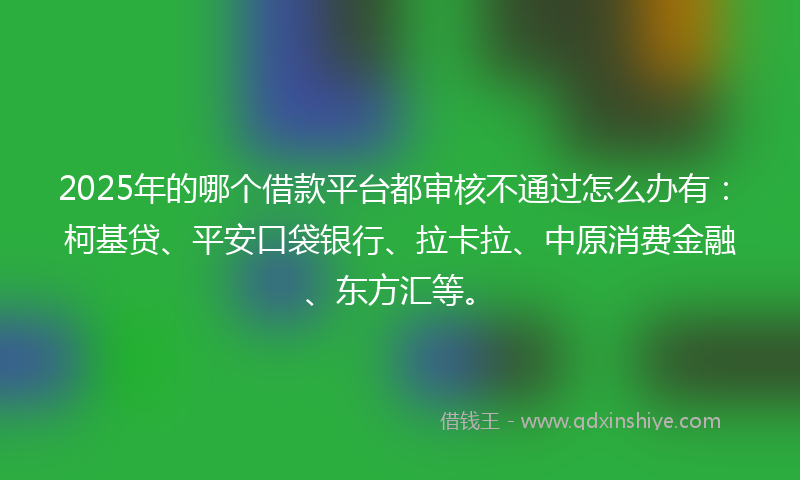 2025年的哪个借款平台都审核不通过怎么办有：柯基贷、平安口袋银行、拉卡拉、中原消费金融、东方汇等。