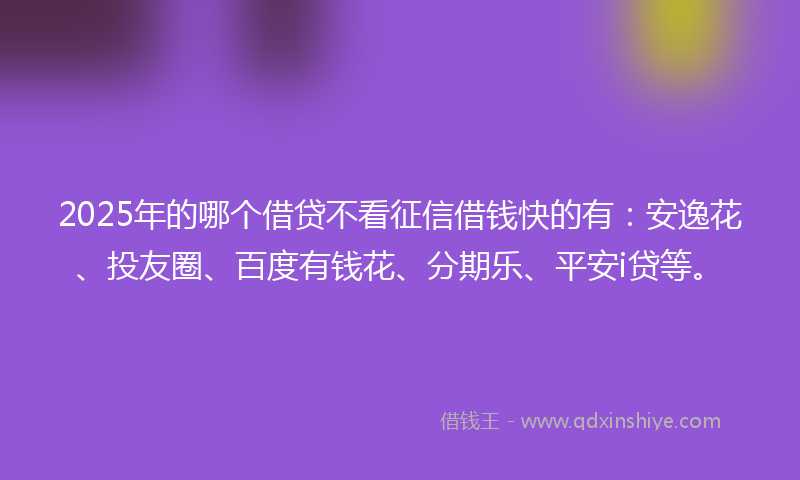 2025年的哪个借贷不看征信借钱快的有：安逸花、投友圈、百度有钱花、分期乐、平安i贷等。